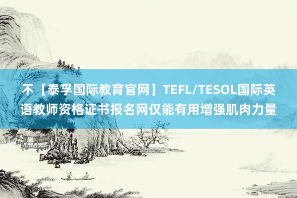 不【泰孚国际教育官网】TEFL/TESOL国际英语教师资格证书报名网仅能有用增强肌肉力量