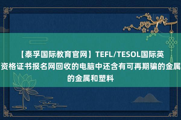 【泰孚国际教育官网】TEFL/TESOL国际英语教师资格证书报名网回收的电脑中还含有可再期骗的金属和塑料