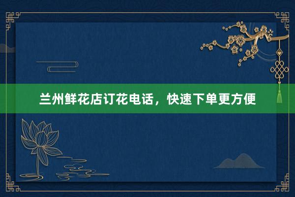 兰州鲜花店订花电话，快速下单更方便